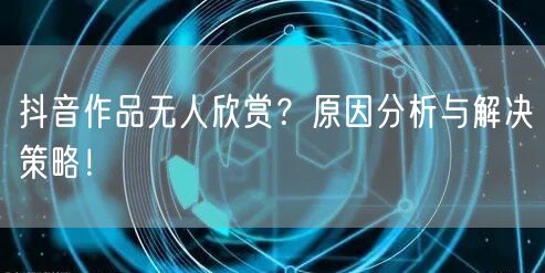 抖音作品无人欣赏？原因分析与解决策略！