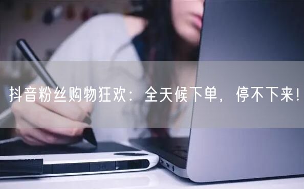 抖音粉丝购物狂欢：全天候下单，停不下来！