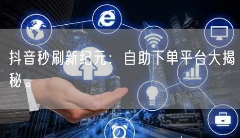 抖音秒刷新纪元：自助下单平台大揭秘。